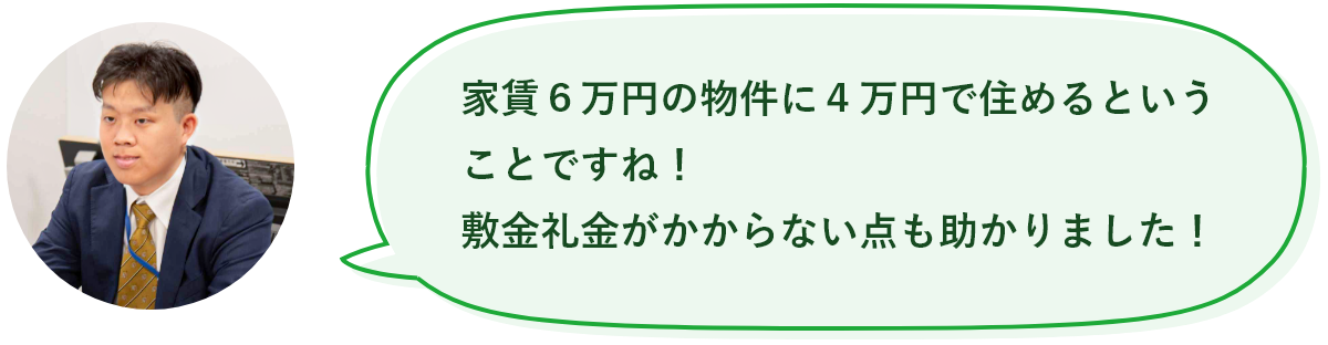 家賃6万円の物件に4万円で住めるということですね!敷金礼金がかからない点も助かりました!