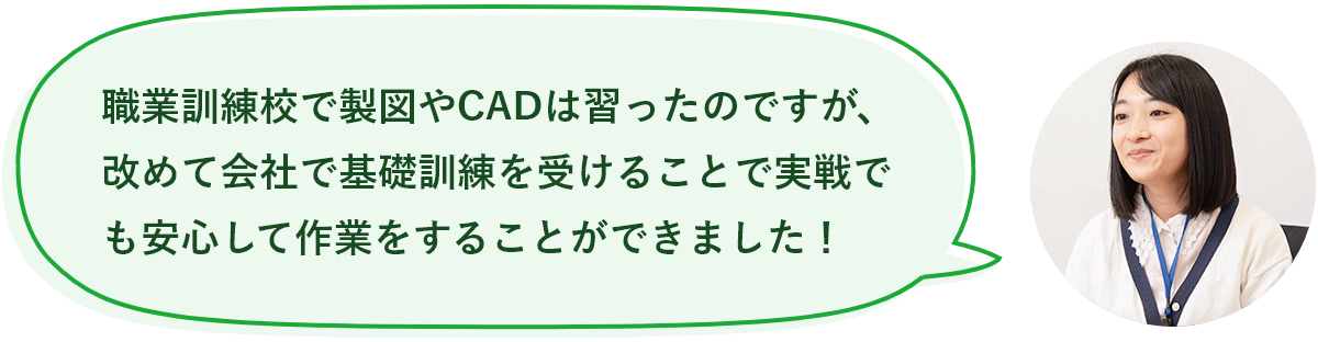 職業訓練校で製図やCADは習ったのですが、改めて会社で基礎訓練を受けることで実戦でも安心して作業をすることができました！