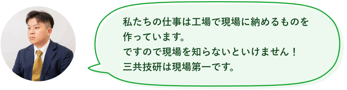 私たちの仕事は工場で現場に納めるものを作っています。ですので現場を知らないといけません！三共技研工業現場第一です。