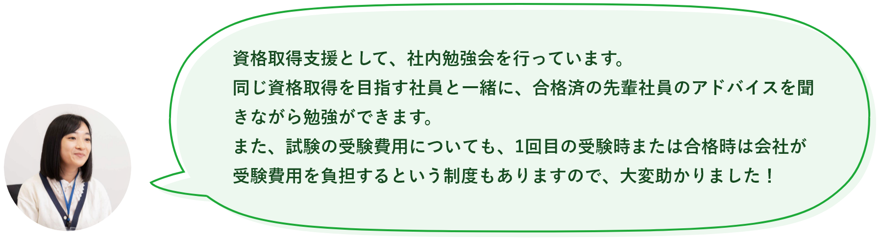 資格取得支援として、社内勉強会を行っています。同じ資格取得を目指す社員と一緒に、合格済の先輩社員のアドバイスを聞きながら勉強ができます。また、試験の受験費用についても、1回目の受験時または合格時は会社が受験費用を負担するという制度もありますので、大変助かりました！